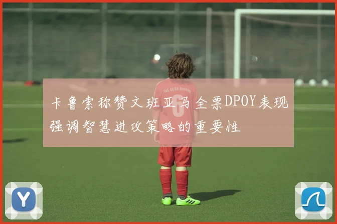 卡鲁索称赞文班亚马全票DPOY表现强调智慧进攻策略的重要性