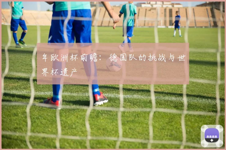 年欧洲杯前瞻:德国队的挑战与世界杯遗产