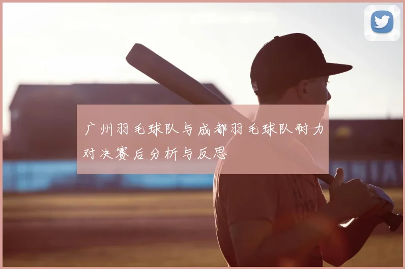 广州羽毛球队与成都羽毛球队耐力对决赛后分析与反思