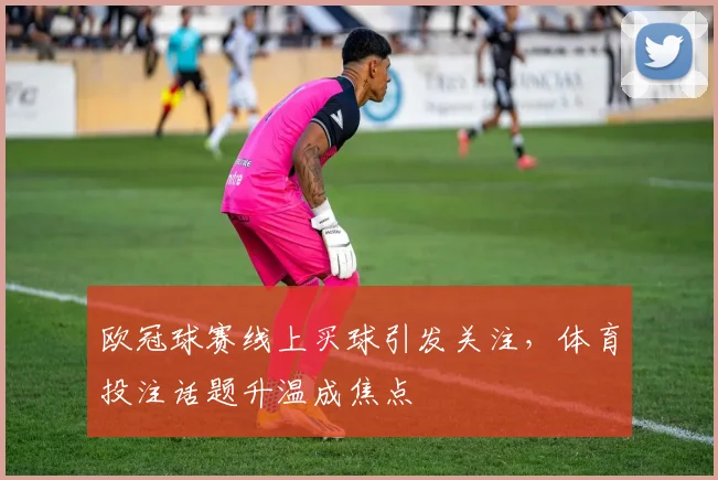 欧冠球赛线上买球引发关注,体育投注话题升温成焦点