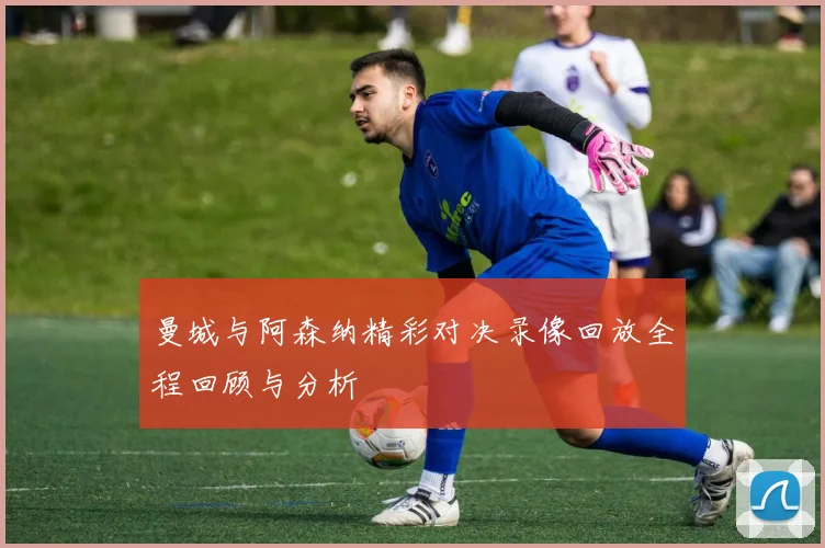 曼城与阿森纳精彩对决录像回放全程回顾与分析