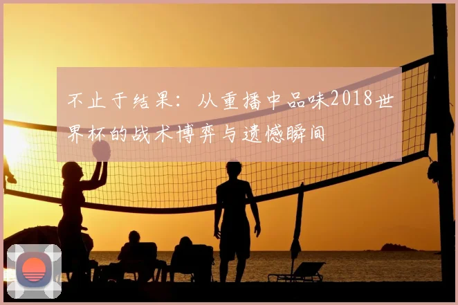 不止于结果：从重播中品味2018世界杯的战术博弈与遗憾瞬间