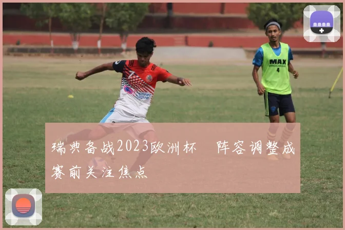 瑞典备战2023欧洲杯 阵容调整成赛前关注焦点