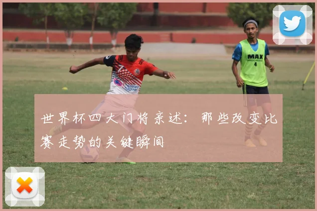 世界杯四大门将亲述:那些改变比赛走势的关键瞬间