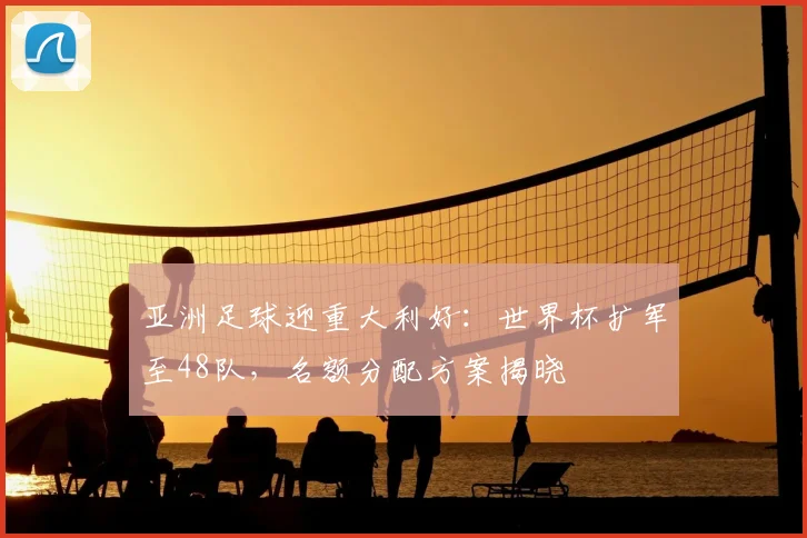 亚洲足球迎重大利好：世界杯扩军至48队，名额分配方案揭晓