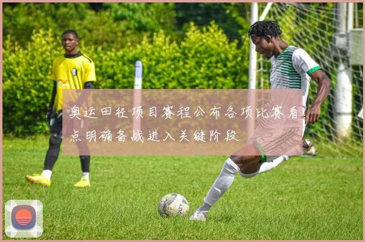 奥运田径项目赛程公布各项比赛看点明确备战进入关键阶段