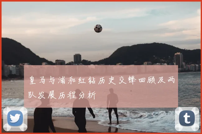 皇马与浦和红钻历史交锋回顾及两队发展历程分析