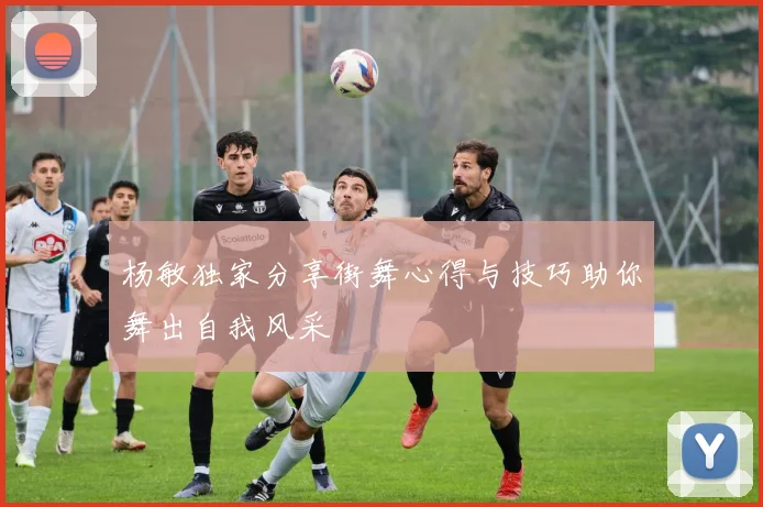 杨敏独家分享街舞心得与技巧助你舞出自我风采