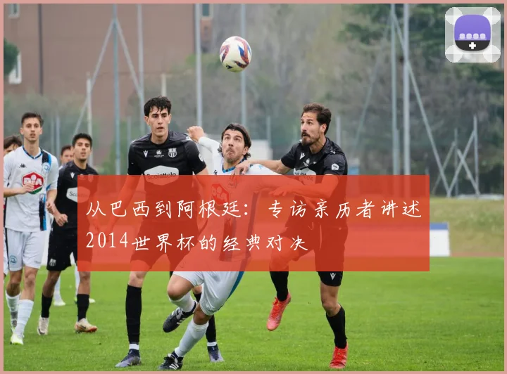 从巴西到阿根廷:专访亲历者讲述2014世界杯的经典对决