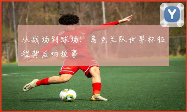 从战场到球场:乌克兰队世界杯征程背后的故事