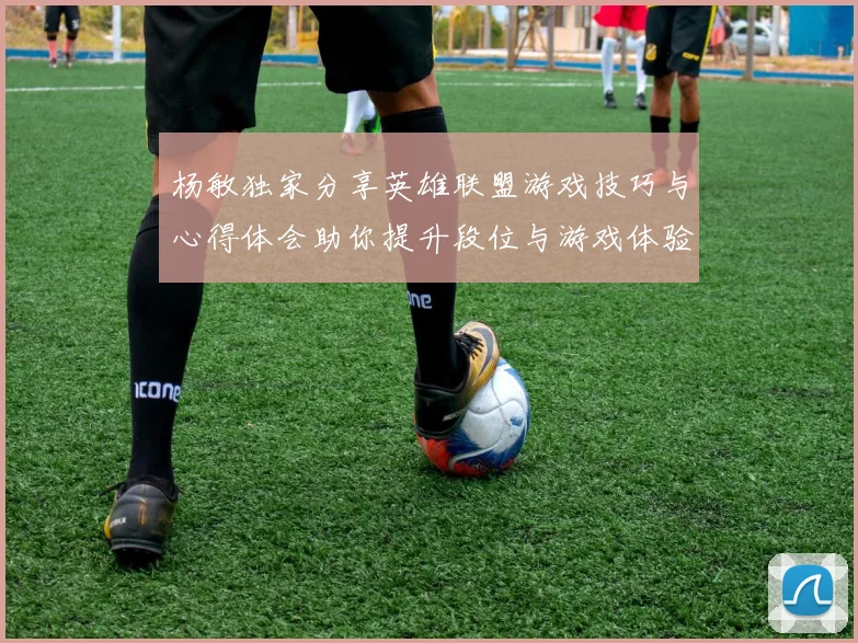 杨敏独家分享英雄联盟游戏技巧与心得体会助你提升段位与游戏体验