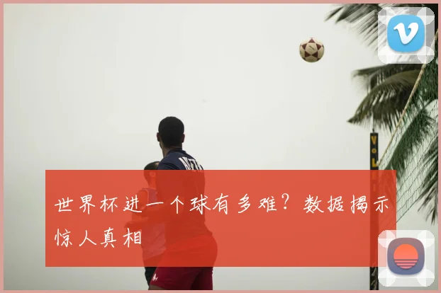 世界杯进一个球有多难?数据揭示惊人真相