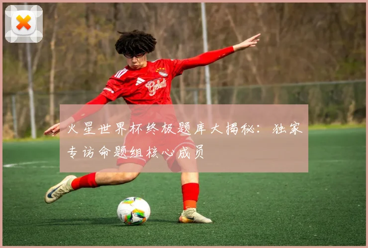火星世界杯终极题库大揭秘:独家专访命题组核心成员