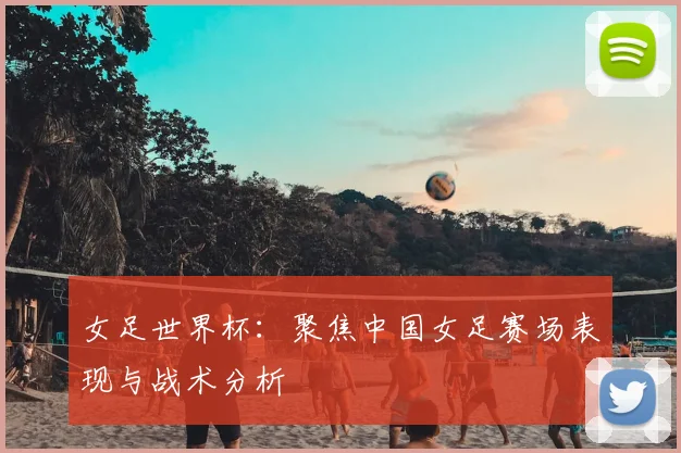 女足世界杯：聚焦中国女足赛场表现与战术分析