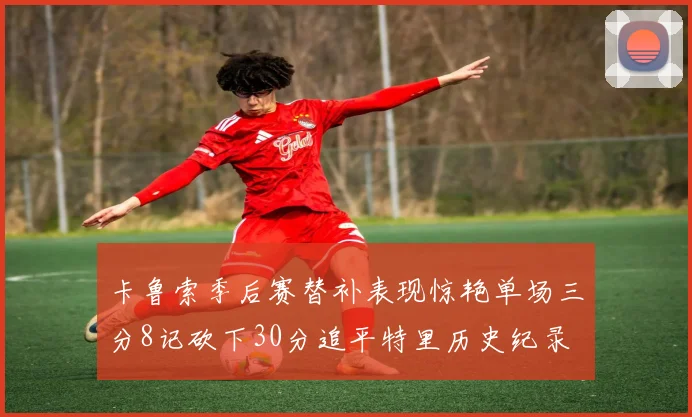 卡鲁索季后赛替补表现惊艳单场三分8记砍下30分追平特里历史纪录