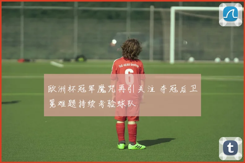 欧洲杯冠军魔咒再引关注 夺冠后卫冕难题持续考验球队