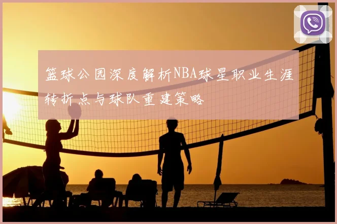 篮球公园深度解析NBA球星职业生涯转折点与球队重建策略