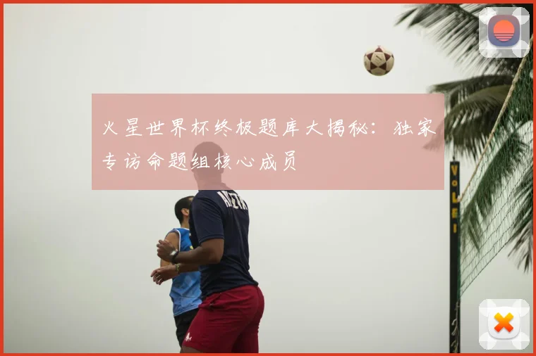 火星世界杯终极题库大揭秘:独家专访命题组核心成员