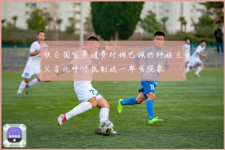 联合国官员谴责对姆巴佩的种族主义言论呼吁抵制这一卑劣现象