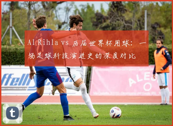 Al Rihla vs 历届世界杯用球：一场足球科技演进史的深度对比