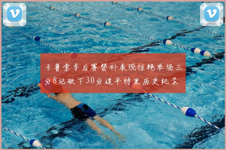 卡鲁索季后赛替补表现惊艳单场三分8记砍下30分追平特里历史纪录