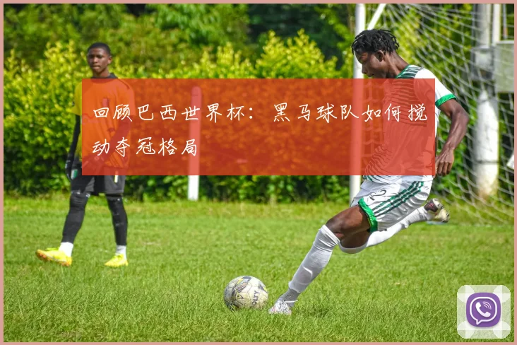 回顾巴西世界杯:黑马球队如何搅动夺冠格局