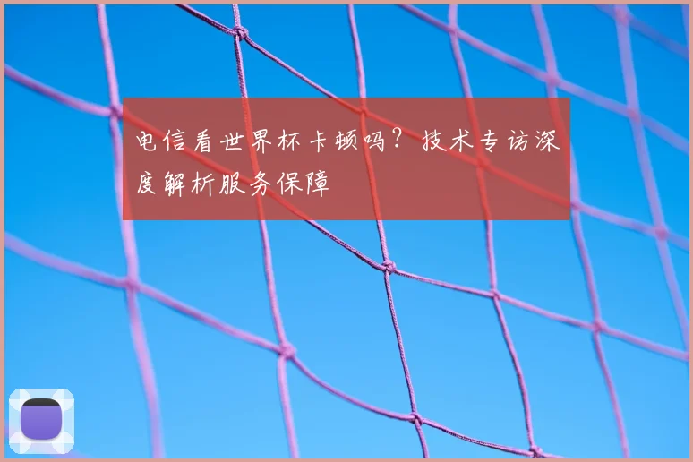电信看世界杯卡顿吗?技术专访深度解析服务保障