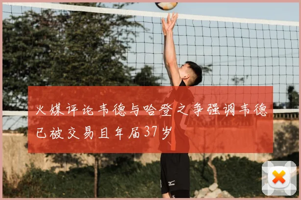 火媒评论韦德与哈登之争强调韦德已被交易且年届37岁