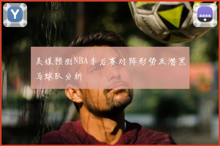 美媒预测NBA季后赛对阵形势及潜黑马球队分析