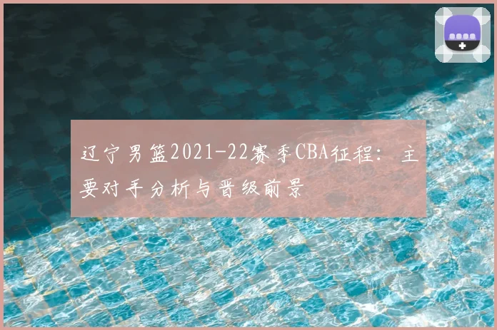 辽宁男篮2021-22赛季CBA征程:主要对手分析与晋级前景