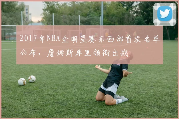 2017年NBA全明星赛东西部首发名单公布，詹姆斯库里领衔出战