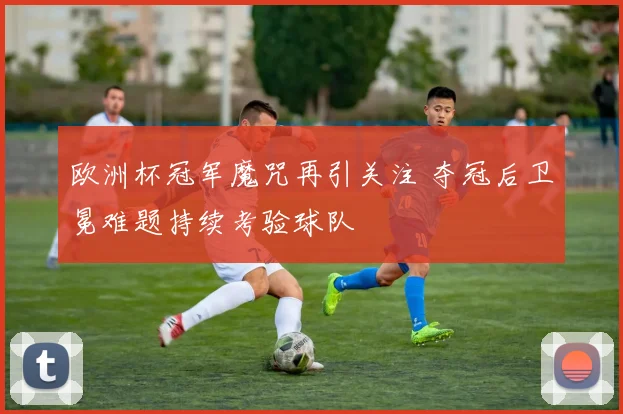 欧洲杯冠军魔咒再引关注 夺冠后卫冕难题持续考验球队