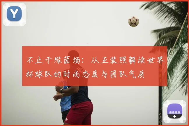 不止于绿茵场:从正装照解读世界杯球队的时尚态度与团队气质