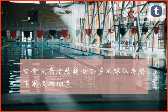 哈登交易进展新动态涉及球队与潜下家谈判细节
