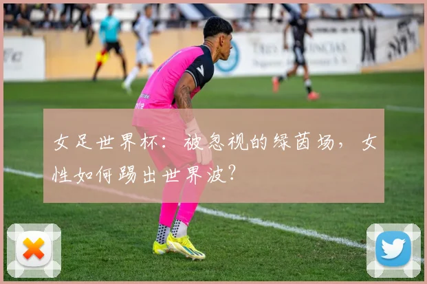 女足世界杯:被忽视的绿茵场,女性如何踢出世界波?
