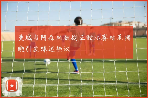 曼城与阿森纳激战正酣比赛结果揭晓引发球迷热议