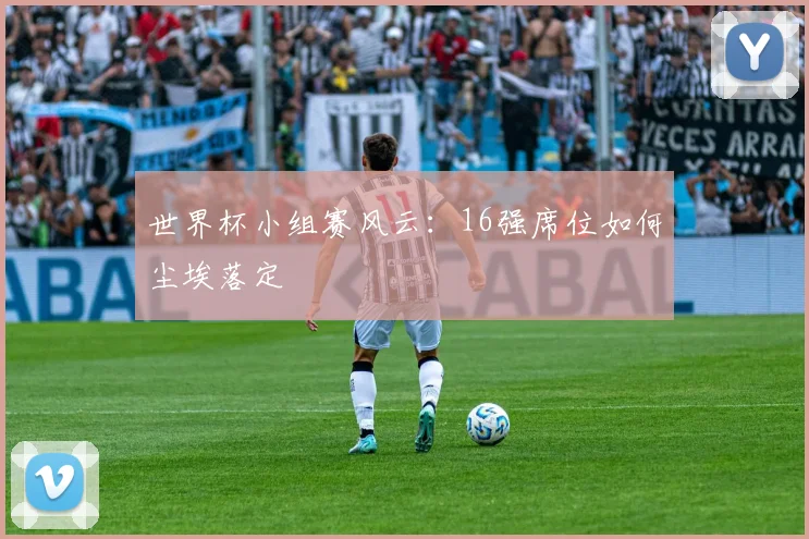 世界杯小组赛风云：16强席位如何尘埃落定