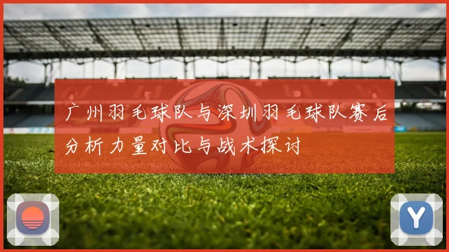 广州羽毛球队与深圳羽毛球队赛后分析力量对比与战术探讨