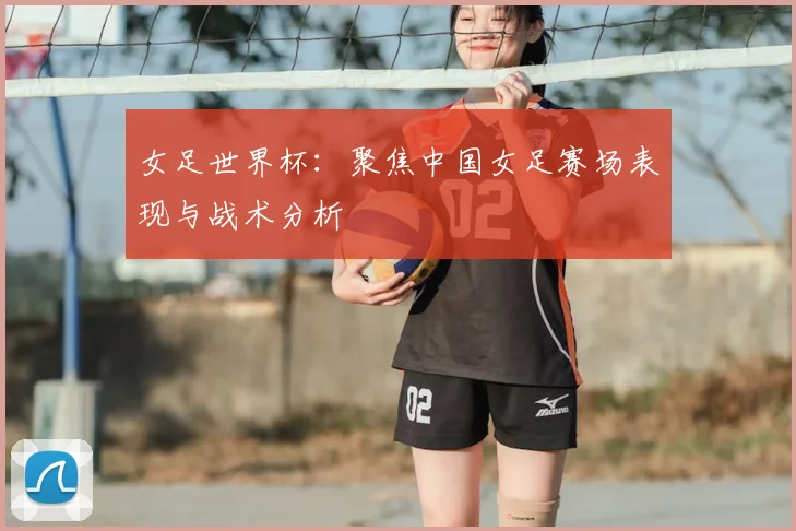 女足世界杯：聚焦中国女足赛场表现与战术分析