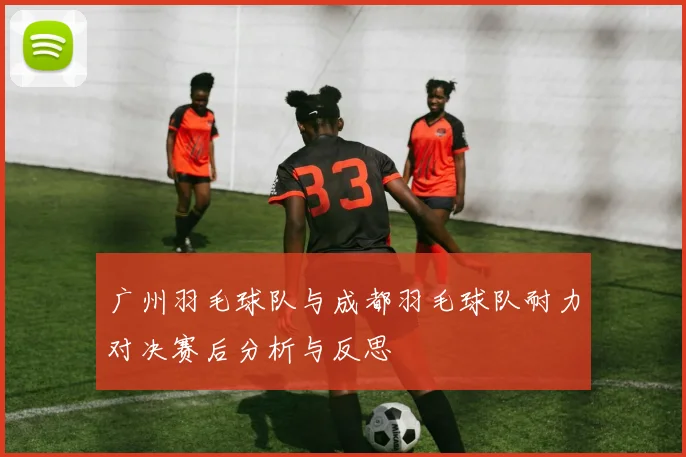 广州羽毛球队与成都羽毛球队耐力对决赛后分析与反思
