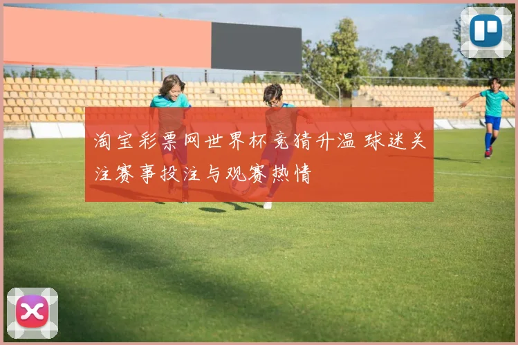 淘宝彩票网世界杯竞猜升温 球迷关注赛事投注与观赛热情