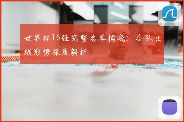 世界杯16强完整名单揭晓:各队出线形势深度解析