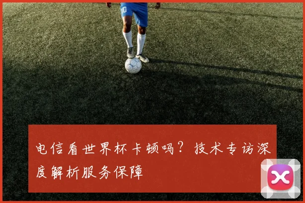 电信看世界杯卡顿吗？技术专访深度解析服务保障