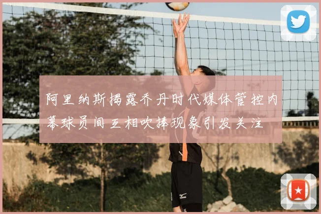 阿里纳斯揭露乔丹时代媒体管控内幕球员间互相吹捧现象引发关注