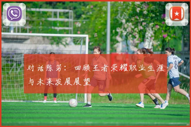 对话陈芳:回顾王者荣耀职业生涯与未来发展展望