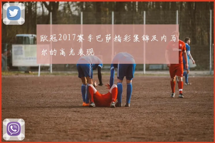 欧冠2017赛季巴萨精彩集锦及内马尔的高光表现