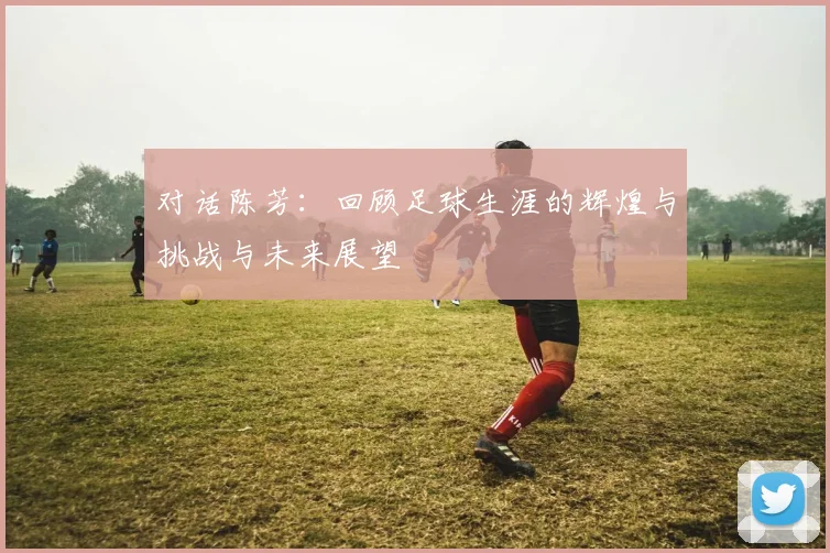 对话陈芳:回顾足球生涯的辉煌与挑战与未来展望