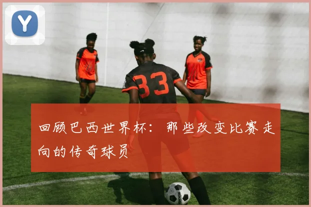 回顾巴西世界杯:那些改变比赛走向的传奇球员