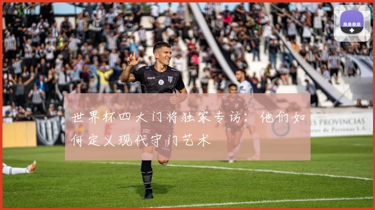 世界杯四大门将独家专访:他们如何定义现代守门艺术