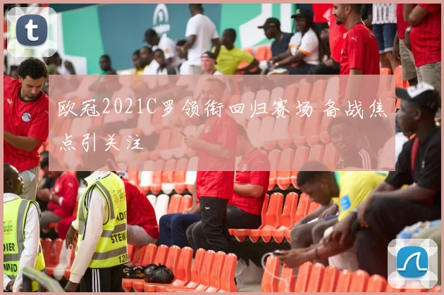 欧冠2021C罗领衔回归赛场 备战焦点引关注